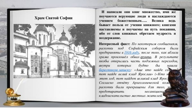 И написали они книг множество, ими же поучаются верующие люди и наслаждаются учением божественным….. Велика ведь бывает польза от учения книжного; книгами наставляемы и поучаемы на путь покаяния, ибо от слов книжных обретаем мудрость и воздержание. Храм Святой Софии Интересный факт: По некоторым сообщениям, раскопки под Софийским собором были предприняты в  1916 году , после того, как вблизи храма произошёл обвал  грунта . В результате якобы открылась часть подземных переходов, внутри которых будто бы нашли  берестяную записку : «Аще кто найде сей ход тот найде велий клад Ярослав» («Кто найдёт этот ход, тот найдет великий клад Ярослава»). Согласно отчёту Археологической комиссии, раскопки были прекращены для того, чтобы предотвратить несанкционированное кладоискательство местных жителей.