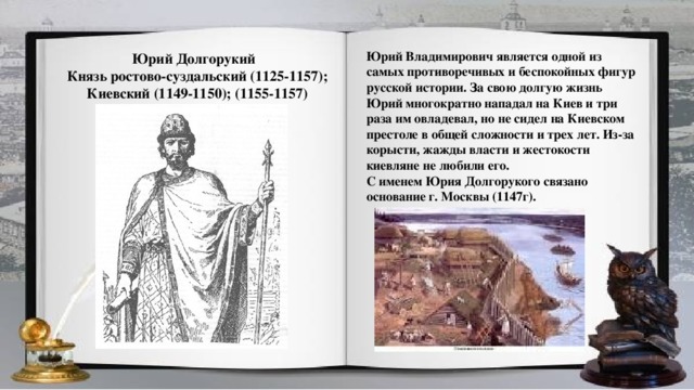 Юрий Владимирович является одной из самых противоречивых и беспокойных фигур русской истории. За свою долгую жизнь Юрий многократно нападал на Киев и три раза им овладевал, но не сидел на Киевском престоле в общей сложности и трех лет. Из-за корысти, жажды власти и жестокости киевляне не любили его. С именем Юрия Долгорукого связано основание г. Москвы (1147г).  Юрий Долгорукий Князь ростово-суздальский (1125-1157); Киевский (1149-1150); (1155-1157)