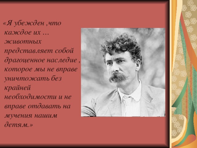 «Я убежден ,что каждое их … животных представляет собой драгоценное наследие , которое мы не вправе уничтожать без крайней необходимости и не вправе отдавать на мучения нашим детям.»