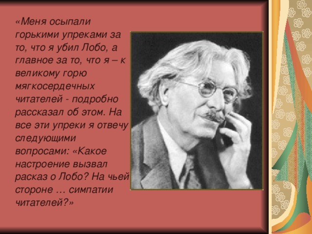 «Меня осыпали горькими упреками за то, что я убил Лобо, а главное за то, что я – к великому горю мягкосердечных читателей - подробно рассказал об этом. На все эти упреки я отвечу следующими вопросами: «Какое настроение вызвал расказ о Лобо? На чьей стороне … симпатии читателей?»