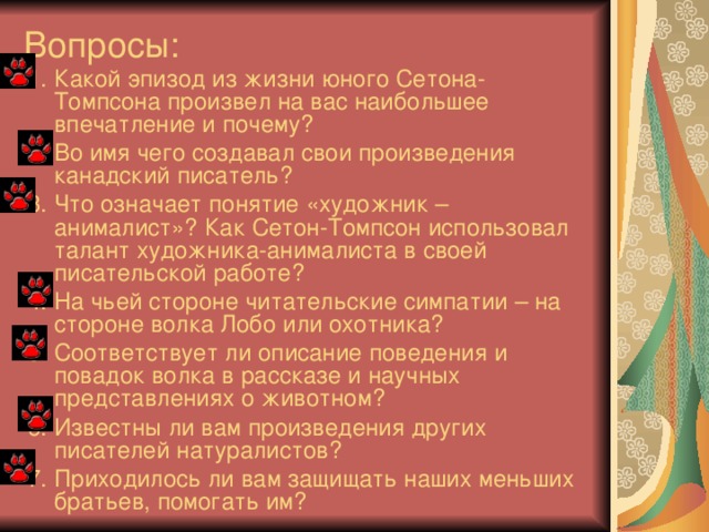 Вопросы: 1. Какой эпизод из жизни юного Сетона-Томпсона произвел на вас наибольшее впечатление и почему? 2. Во имя чего создавал свои произведения канадский писатель? 3. Что означает понятие «художник – анималист»? Как Сетон-Томпсон использовал талант художника-анималиста в своей писательской работе? 4. На чьей стороне читательские симпатии – на стороне волка Лобо или охотника? 5. Соответствует ли описание поведения и повадок волка в рассказе и научных представлениях о животном? 6. Известны ли вам произведения других писателей натуралистов? 7. Приходилось ли вам защищать наших меньших братьев, помогать им?