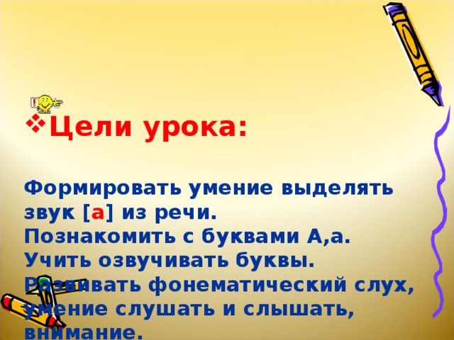 Цели урока:    Формировать умение выделять звук [ а ] из речи.  Познакомить с буквами А,а.  Учить озвучивать буквы.  Развивать фонематический слух, умение слушать и слышать, внимание.