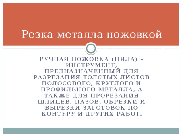 Резка металла ножовкой Ручная ножовка (пила) – инструмент, предназначенный для разрезания толстых листов полосового, круглого и профильного металла, а также для прорезания шлицев, пазов, обрезки и вырезки заготовок по контуру и других работ.