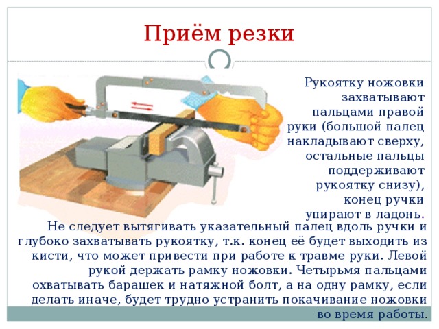 Приём резки Рукоятку ножовки захватывают пальцами правой руки (большой палец накладывают сверху, остальные пальцы поддерживают рукоятку снизу), конец ручки упирают в ладонь . Не следует вытягивать указательный палец вдоль ручки и глубоко захватывать рукоятку, т.к. конец её будет выходить из кисти, что может привести при работе к травме руки. Левой рукой держать рамку ножовки. Четырьмя пальцами охватывать барашек и натяжной болт, а на одну рамку, если делать иначе, будет трудно устранить покачивание ножовки во время работы .