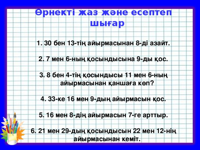 Өрнекті жаз және есептеп шығар  30 бен 13-тің айырмасынан 8-ді азайт.   2. 7 мен 6-ның қосындысына 9-ды қос.   3. 8 бен 4-тің қосындысы 11 мен 6-ның айырмасынан қаншаға көп?  4. 33-ке 16 мен 9-дың айырмасын қос.   5. 16 мен 8-дің айырмасын 7-ге арттыр.   6. 21 мен 29-дың қосындысын 22 мен 12-нің айырмасынан кеміт.