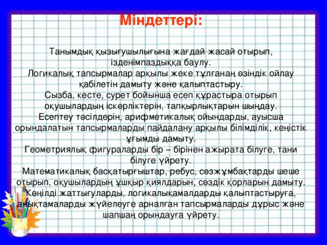 Міндеттері:  Танымдық қызығушылығына жағдай жасай отырып, ізденімпаздыққа баулу. Логикалық тапсырмалар арқылы жеке тұлғанаң өзіндік ойлау қабілетін дамыту және қалыптастыру. Сызба, кесте, сурет бойынша есеп құрастыра отырып оқушылардың іскерліктерін, тапқырлықтарын шыңдау. Есептеу тәсілдерін, арифметикалық ойындарды, ауысша орындалатын тапсырмаларды пайдалану арқылы білімділік, кеңістік ұғымды дамыту. Геометриялық фигураларды бір – бірінен ажырата білуге, тани білуге үйрету. Математикалық басқатырғыштар, ребус, сөзжұмбақтарды шеше отырып, оқушылардың ұшқыр қиялдарын, сөздік қорларын дамыту. Көңілді жаттығуларды, логикалықамалдарды қалыптастыруға, анықтамаларды жүйелеуге арналған тапсырмаларды дұрыс және шапшаң орындауға үйрету.