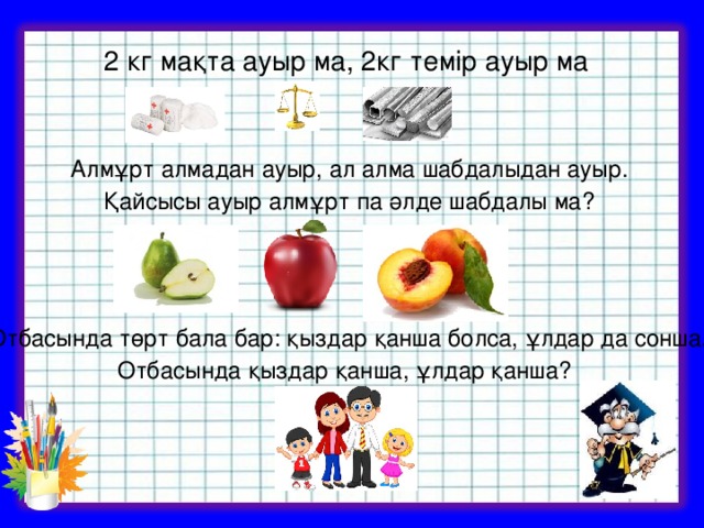 2 кг мақта ауыр ма, 2кг темір ауыр ма  Алмұрт алмадан ауыр, ал алма шабдалыдан ауыр. Қайсысы ауыр алмұрт па әлде шабдалы ма?  Отбасында төрт бала бар: қыздар қанша болса, ұлдар да сонша. Отбасында қыздар қанша, ұлдар қанша?