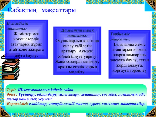 Сабақтың мақсаттары Білімділік мақсаты: Жемістер мен көкөністердің атауларын дұрыс атай және ажырата алуға баулу . Дамытушылық мақсаты: Оқушылардың қисынды ойлау қабілетін арттыру. Ауызекі сөйлей білуге үйрету. Жаңа сөздерді меңгерту арқылы сөздік қорын молайту. Тәрбиелік мақсаты: Балаларды жеміс ағаштарын қорғап, оларға қамқорлық жасауға баулу, туған жерді аялауға, қорғауға тәрбилеу   Түрі:  Шығармашылық-ізденіс сабақ Әдісі :  Түсіндіру, ойландыру, салыстыру, жинақтау, сөз әдісі, логикалық әдіс шығармашылық жұмыс Көрнекілігі:  слайдтар, интербелсенді тақта, сурет, қосымша материалдар.