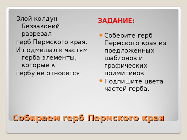 ЗАДАНИЕ: Злой колдун Беззаконий разрезал герб Пермского края. И подмешал к частям герба элементы, которые к гербу не относятся. Соберите герб Пермского края из предложенных шаблонов и графических примитивов. Подпишите цвета частей герба. Собираем герб Пермского края