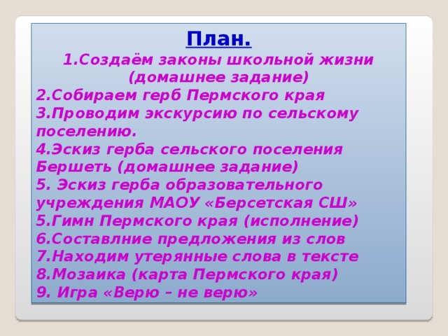 План. 1.Создаём законы школьной жизни (домашнее задание) 2.Собираем герб Пермского края 3.Проводим экскурсию по сельскому поселению. 4.Эскиз герба сельского поселения Бершеть (домашнее задание) 5. Эскиз герба образовательного учреждения МАОУ «Берсетская СШ» 5.Гимн Пермского края (исполнение) 6.Составлние предложения из слов 7.Находим утерянные слова в тексте 8.Мозаика (карта Пермского края) 9. Игра «Верю – не верю»