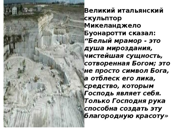 Великий итальянский скульптор Микеланджело Буонаротти сказал:  “Белый мрамор - это душа мироздания, чистейшая сущность, сотворенная Богом; это не просто символ Бога, а отблеск его лика, средство, которым Господь являет себя. Только Господня рука способна создать эту благородную красоту»