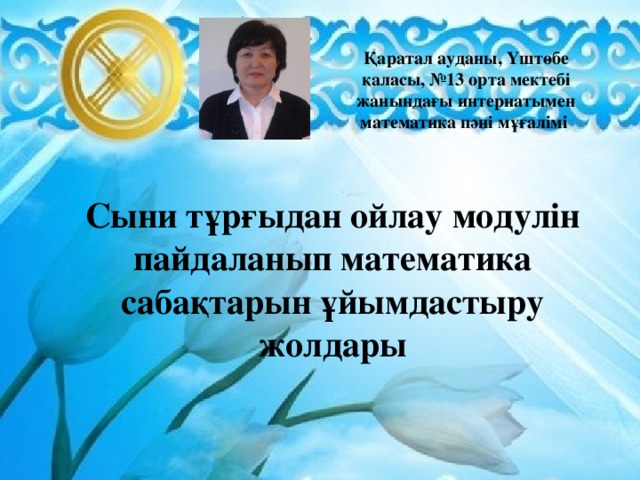 Қаратал ауданы, Үштөбе қаласы, №13 орта мектебі жанындағы интернатымен математика пәні мұғалімі  Сыни тұрғыдан ойлау модулін пайдаланып математика сабақтарын ұйымдастыру жолдары