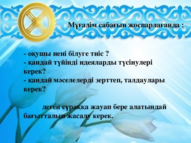 Мұғалім сабағын жоспарлағанда : - оқушы нені білуге тиіс ? - қандай түйінді идеяларды түсінулері керек? - қандай мәселелерді зерттеп, талдаулары керек?   деген сұраққа жауап бере алатындай бағытталып жасалу керек.