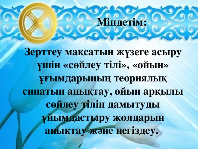 Міндетім: Зерттеу мақсатын жүзеге асыру үшін «сөйлеу тілі», «ойын» ұғымдарының теориялық сипатын анықтау, ойын арқылы сөйлеу тілін дамытуды ұйымдастыру жолдарын анықтау және негіздеу.