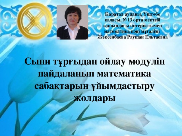 Қаратал ауданы, Үштөбе қаласы, №13 орта мектебі жанындағы интернатымен математика пәні мұғалімі  Жексенбаева Раушан Ельтаевна  Сыни тұрғыдан ойлау модулін пайдаланып математика сабақтарын ұйымдастыру жолдары