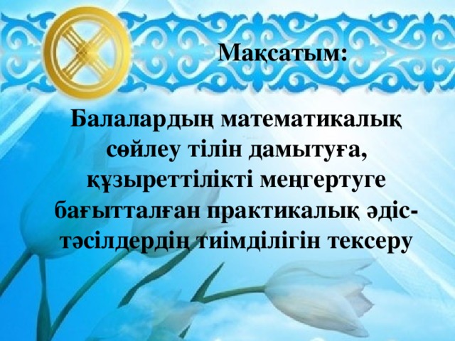 Мақсатым: Балалардың математикалық сөйлеу тілін дамытуға, құзыреттілікті меңгертуге бағытталған практикалық әдіс-тәсілдердің тиімділігін тексеру