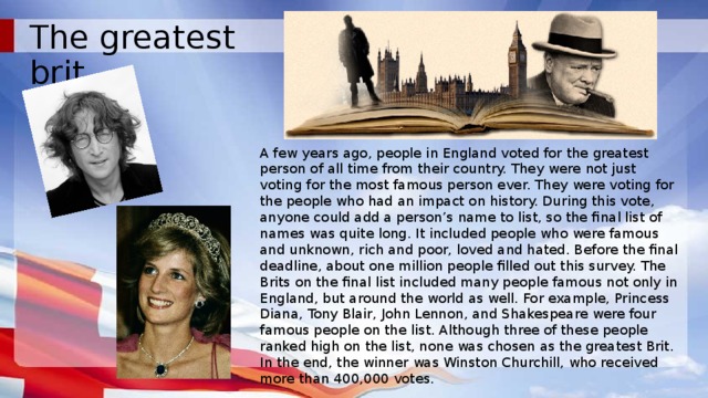 The greatest brit A few years ago, people in England voted for the greatest person of all time from their country. They were not just voting for the most famous person ever. They were voting for the people who had an impact on history. During this vote, anyone could add a person’s name to list, so the final list of names was quite long. It included people who were famous and unknown, rich and poor, loved and hated. Before the final deadline, about one million people filled out this survey. The Brits on the final list included many people famous not only in England, but around the world as well. For example, Princess Diana, Tony Blair, John Lennon, and Shakespeare were four famous people on the list. Although three of these people ranked high on the list, none was chosen as the greatest Brit. In the end, the winner was Winston Churchill, who received more than 400,000 votes.