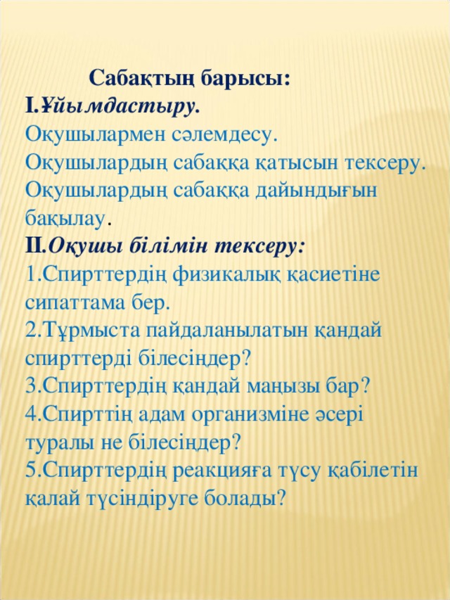 Сабақтың барысы: I. Ұйымдастыру. Оқушылармен сәлемдесу. Оқушылардың сабаққа қатысын тексеру. Оқушылардың сабаққа дайындығын бақылау . II .Оқушы білімін тексеру: 1.Спирттердің физикалық қасиетіне сипаттама бер. 2.Тұрмыста пайдаланылатын қандай спирттерді білесіңдер? 3.Спирттердің қандай маңызы бар? 4.Спирттің адам организміне әсері туралы не білесіңдер? 5.Спирттердің реакцияға түсу қабілетін қалай түсіндіруге болады?