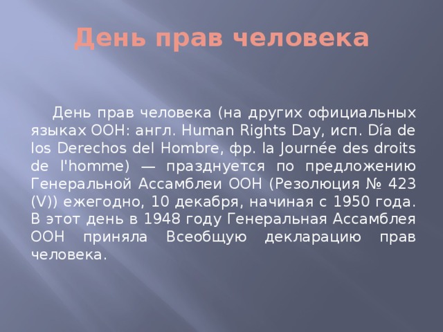 День прав человека День прав человека (на других официальных языках ООН: англ. Human Rights Day, исп. Día de los Derechos del Hombre, фр. la Journée des droits de l'homme) — празднуется по предложению Генеральной Ассамблеи ООН (Резолюция № 423 (V)) ежегодно, 10 декабря, начиная с 1950 года. В этот день в 1948 году Генеральная Ассамблея ООН приняла Всеобщую декларацию прав человека.