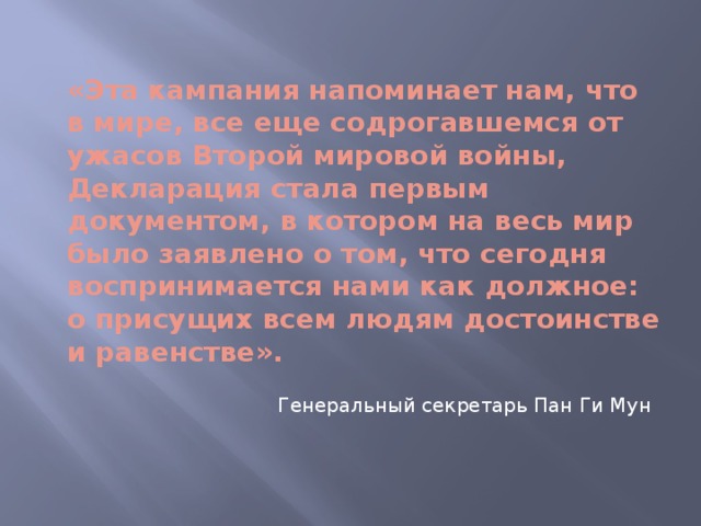 «Эта кампания напоминает нам, что в мире, все еще содрогавшемся от ужасов Второй мировой войны, Декларация стала первым документом, в котором на весь мир было заявлено о том, что сегодня воспринимается нами как должное: о присущих всем людям достоинстве и равенстве».   Генеральный секретарь Пан Ги Мун