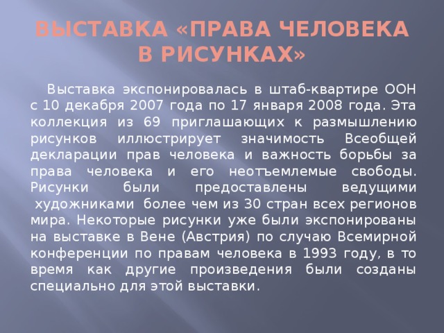 Выставка «Права человека в рисунках»   Выставка экспонировалась в штаб-квартире ООН с 10 декабря 2007 года по 17 января 2008 года. Эта коллекция из 69 приглашающих к размышлению рисунков иллюстрирует значимость Всеобщей декларации прав человека и важность борьбы за права человека и его неотъемлемые свободы. Рисунки были предоставлены ведущими  художниками  более чем из 30 стран всех регионов мира. Некоторые рисунки уже были экспонированы на выставке в Вене (Австрия) по случаю Всемирной конференции по правам человека в 1993 году, в то время как другие произведения были созданы специально для этой выставки.