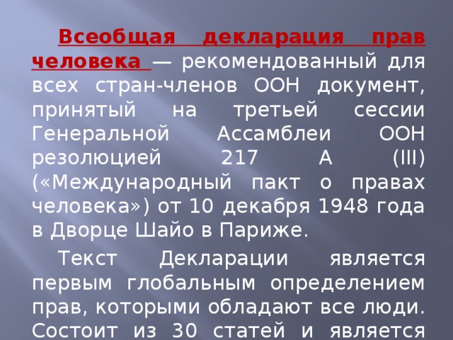 Всеобщая декларация прав человека — рекомендованный для всех стран-членов ООН документ, принятый на третьей сессии Генеральной Ассамблеи ООН резолюцией 217 А (III) («Международный пакт о правах человека») от 10 декабря 1948 года в Дворце Шайо в Париже. Текст Декларации является первым глобальным определением прав, которыми обладают все люди. Состоит из 30 статей и является частью Международного билля о правах человека.