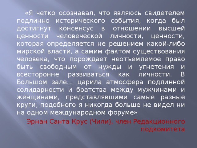 «Я четко осознавал, что являюсь свидетелем подлинно исторического события, когда был достигнут консенсус в отношении высшей ценности человеческой личности, ценности, которая определяется не решением какой-либо мирской власти, а самим фактом существования человека, что порождает неотъемлемое право быть свободным от нужды и угнетения и всесторонне развиваться как личности. В Большом зале... царила атмосфера подлинной солидарности и братства между мужчинами и женщинами, представлявшими самые разные круги, подобного я никогда больше не видел ни на одном международном форуме» Эрнан Санта Крус (Чили), член Редакционного подкомитета