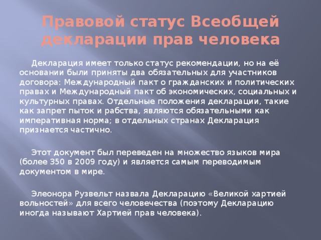 Правовой статус Всеобщей декларации прав человека Декларация имеет только статус рекомендации, но на её основании были приняты два обязательных для участников договора: Международный пакт о гражданских и политических правах и Международный пакт об экономических, социальных и культурных правах. Отдельные положения декларации, такие как запрет пыток и рабства, являются обязательными как императивная норма; в отдельных странах Декларация признается частично. Этот документ был переведен на множество языков мира (более 350 в 2009 году) и является самым переводимым документом в мире. Элеонора Рузвельт назвала Декларацию «Великой хартией вольностей» для всего человечества (поэтому Декларацию иногда называют Хартией прав человека).