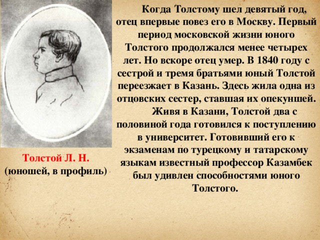 Когда Толстому шел девятый год, отец впервые повез его в Москву. Первый период московской жизни юного Толстого продолжался менее четырех лет. Но вскоре отец умер. В 1840 году с сестрой и тремя братьями юный Толстой переезжает в Казань. Здесь жила одна из отцовских сестер, ставшая их опекуншей. Живя в Казани, Толстой два с половиной года готовился к поступлению в университет. Готовивший его к экзаменам по турецкому и татарскому языкам известный профессор Казамбек был удивлен способностями юного Толстого. Толстой Л. Н. (юношей, в профиль)