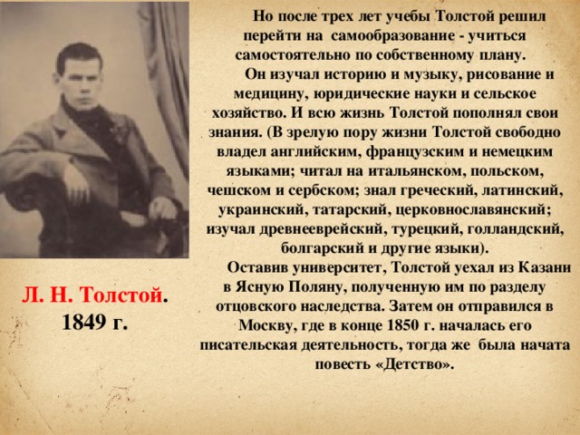 Но после трех лет учебы Толстой решил перейти на самообразование - учиться самостоятельно по собственному плану. Он изучал историю и музыку, рисование и медицину, юридические науки и сельское хозяйство. И всю жизнь Толстой пополнял свои знания. (В зрелую пору жизни Толстой свободно владел английским, французским и немецким языками; читал на итальянском, польском, чешском и сербском; знал греческий, латинский, украинский, татарский, церковнославянский; изучал древнееврейский, турецкий, голландский, болгарский и другие языки). Оставив университет, Толстой уехал из Казани в Ясную Поляну, полученную им по разделу отцовского наследства. Затем он отправился в Москву, где в конце 1850 г. началась его писательская деятельность, тогда же была начата повесть «Детство». Л. Н. Толстой . 1849 г.