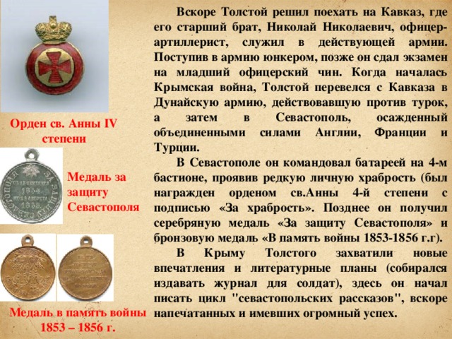 Вскоре Толстой решил поехать на Кавказ, где его старший брат, Николай Николаевич, офицер-артиллерист, служил в действующей армии. Поступив в армию юнкером, позже он сдал экзамен на младший офицерский чин. Когда началась Крымская война, Толстой перевелся с Кавказа в Дунайскую армию, действовавшую против турок, а затем в Севастополь, осажденный объединенными силами Англии, Франции и Турции. В Севастополе он командовал батареей на 4-м бастионе, проявив редкую личную храбрость (был награжден орденом св.Анны 4-й степени с подписью «За храбрость». Позднее он получил серебряную медаль «За защиту Севастополя» и бронзовую медаль «В память войны 1853-1856 г.г). В Крыму Толстого захватили новые впечатления и литературные планы (собирался издавать журнал для солдат), здесь он начал писать цикл 