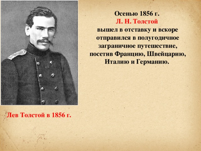 Осенью 1856 г. Л. Н. Толстой вышел в отставку и вскоре отправился в полугодичное заграничное путешествие, посетив Францию, Швейцарию, Италию и Германию. Лев Толстой в 1856 г.