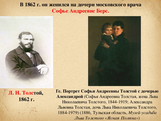 В 1862 г. он женился на дочери московского врача  Софье Андреевне Берс.  Ге. Портрет Софьи Андреевны Толстой с дочерью Александрой (Софья Андреевна Толстая, жена Льва Николаевича Толстого, 1844-1919; Александра Львовна Толстая, дочь Льва Николаевича Толстого, 1884-1979) (1886, Тульская область, Музей-усадьба Льва Толстого «Ясная Поляна» ) Л. Н. Толс той, 1862 г.