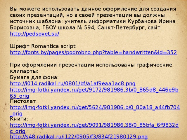 Вы можете использовать данное оформление для создания своих презентаций, но в своей презентации вы должны источник шаблона: учитель информатики Курбанова Ирина Борисовна, ГБОУ школа № 594, Санкт-Петербург, сайт: http://pedsovet.su/  Шрифт Romantica script: http://fonts.by/pages/podrobno.php?table=handwritten&id=352  При оформлении презентации использованы графические клипарты: Бумага для фона: http://i014.radikal.ru/0801/bf/a1af9eaa1ac8.png http://img-fotki.yandex.ru/get/9172/981986.3b/0_865d8_446e9b65_orig Пистолет http://img-fotki.yandex.ru/get/5624/981986.b/0_80a18_a44fb704_orig Книги: http://img-fotki.yandex.ru/get/9091/981986.38/0_85bfa_6f9832dc_orig http://s48.radikal.ru/i122/0905/f3/834f21980129.png  Чернильница: http://www.rastut-goda.ru/photographic/school-framework/item/1301-school-photo-frame-i-and-my-class-.html  Подсвечник: http://i076.radikal.ru/1209/cc/de92e7d2453c.png  Свеча: http://i068.radikal.ru/1208/10/d8c83cf1db70.png Роза: http://lenagold.narod.ru/fon/clipart/r/roza/kras/roza302.png