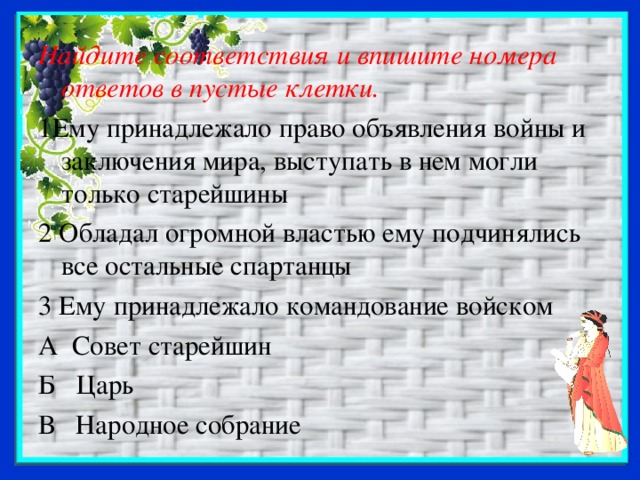 Найдите соответствия и впишите номера ответов в пустые клетки. 1Ему принадлежало право объявления войны и заключения мира, выступать в нем могли только старейшины 2 Обладал огромной властью ему подчинялись все остальные спартанцы 3 Ему принадлежало командование войском А Совет старейшин Б Царь В Народное собрание