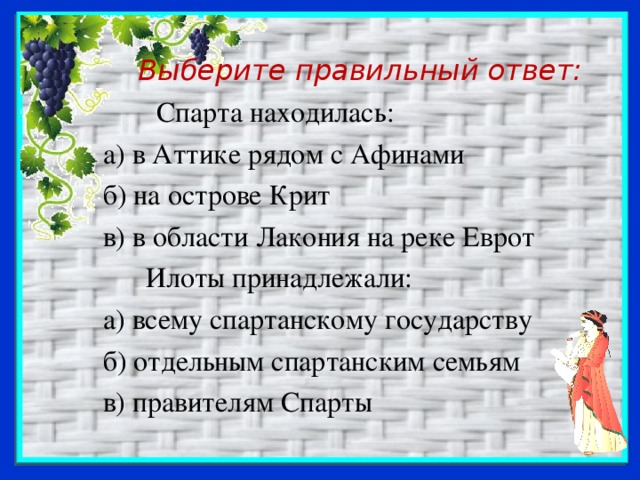 Выберите правильный ответ:  Спарта находилась:  а) в Аттике рядом с Афинами  б) на острове Крит  в) в области Лакония на реке Еврот  Илоты принадлежали:  а) всему спартанскому государству  б) отдельным спартанским семьям  в) правителям Спарты