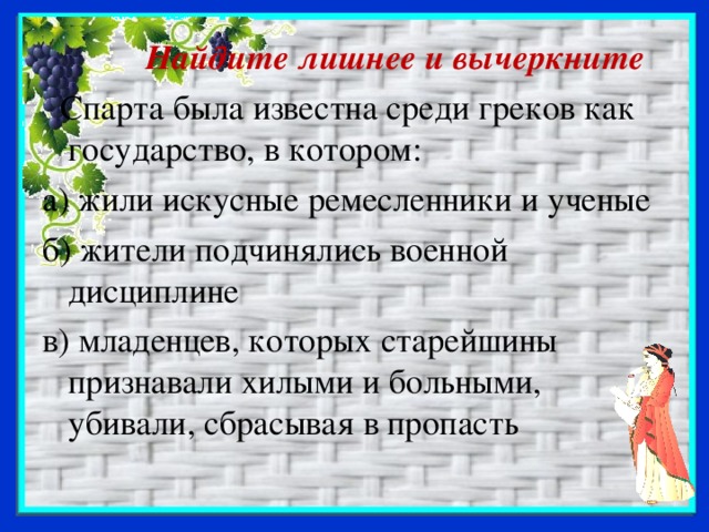 Найдите лишнее и вычеркните  Спарта была известна среди греков как государство, в котором: а) жили искусные ремесленники и ученые б) жители подчинялись военной дисциплине в) младенцев, которых старейшины признавали хилыми и больными, убивали, сбрасывая в пропасть