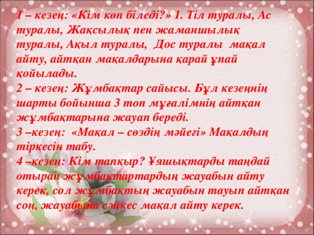 1 – кезең: «Кім көп біледі?» 1. Тіл туралы, Ас туралы, Жақсылық пен жаманшылық туралы, Ақыл туралы, Дос туралы мақал айту, айтқан мақалдарына қарай ұпай қойылады. 2 – кезең: Жұмбақтар сайысы. Бұл кезеңнің шарты бойынша 3 топ мұғалімнің айтқан жұмбақтарына жауап береді. 3 –кезең: «Мақал – сөздің мәйегі» Мақалдың тіркесін табу. 4 –кезең: Кім тапқыр? Ұяшықтарды таңдай отырап жұмбақтартардың жауабын айту керек, сол жұмбақтың жауабын тауып айтқан соң, жауабына сәйкес мақал айту керек.