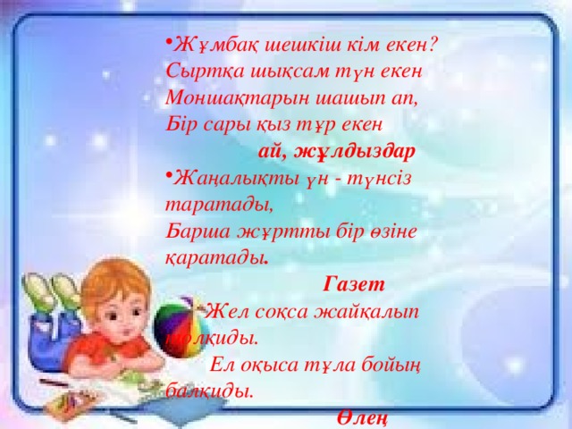 Жұмбақ шешкіш кім екен?  Сыртқа шықсам түн екен  Моншақтарын шашып ап,  Бір сары қыз тұр екен ай, жұлдыздар Жаңалықты үн - түнсіз таратады,  Барша жұртты бір өзіне қаратады .