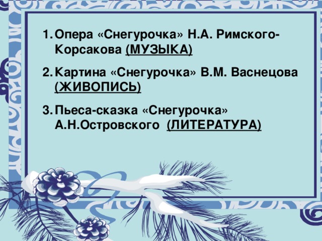 Муниципальное общеобразовательное учреждение «Восходская основная общеобразовательная школа» Опера «Снегурочка» Н.А. Римского-Корсакова (МУЗЫКА) Картина «Снегурочка» В.М. Васнецова (ЖИВОПИСЬ) Пьеса-сказка «Снегурочка» А.Н.Островского (ЛИТЕРАТУРА)  Урок музыки а 5 классе Тема: “Образ Снегурочки в музыке, в живописи, литературных произведениях”. Учитель: Королёва Лариса Германовна