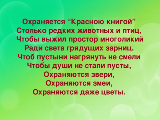 Охраняется “Красною книгой” Столько редких животных и птиц,  Чтобы выжил простор многоликий  Ради света грядущих зарниц.  Чтоб пустыни нагрянуть не смели  Чтобы души не стали пусты,  Охраняются звери,  Охраняются змеи,  Охраняются даже цветы.