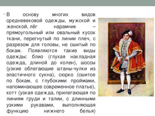 В основу многих видов средневековой одежды, мужской и женской, лёг нарамник – прямоугольный или овальный кусок ткани, перегнутый по линии плеч, с разрезом для головы, не сшитый по бокам. Появляются такие виды одежды: блио (глухая накладная одежда, длиной до колен), шоссы (узкие облегающие штаны-чулки из эластичного сукна), сюрко (сшитое по бокам, с глубокими проймами, напоминающее современное платье), котт (узкая одежда, прилегающая по линиям груди и талии, с длинными узкими рукавами, выполняющая функцию нижнего белья)