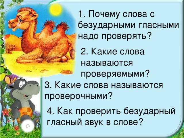 1. Почему слова с безударными гласными надо проверять? 2. Какие слова называются проверяемыми? 3. Какие слова называются проверочными? 4. Как проверить безударный гласный звук в слове?