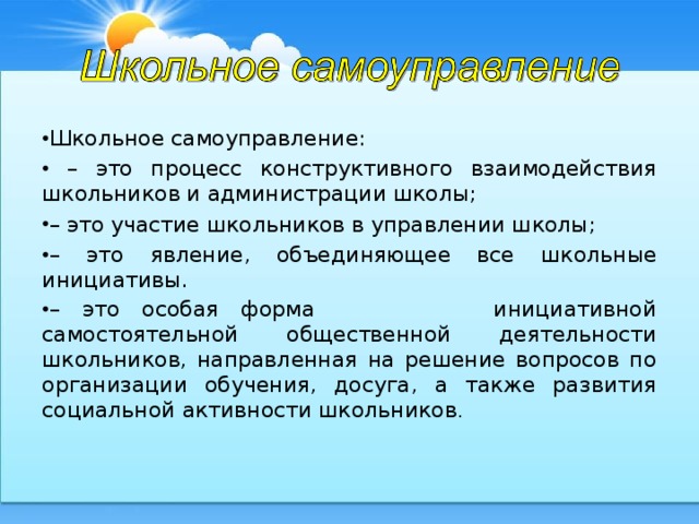 Школьное самоуправление: – это процесс конструктивного взаимодействия школьников и администрации школы; – это участие школьников в управлении школы; – это явление, объединяющее все школьные инициативы. – это особая форма инициативной самостоятельной общественной деятельности школьников, направленная на решение вопросов по организации обучения, досуга, а также развития социальной активности школьников .