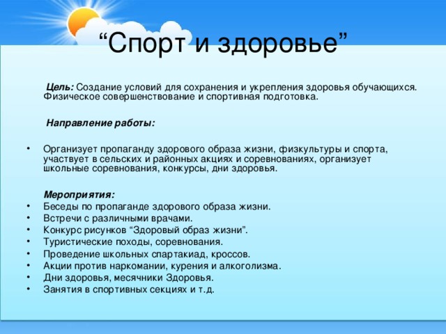 “ Спорт и здоровье”  Цель: Создание условий для сохранения и укрепления здоровья обучающихся. Физическое совершенствование и спортивная подготовка.  Направление работы:  Организует пропаганду здорового образа жизни, физкультуры и спорта, участвует в сельских и районных акциях и соревнованиях, организует школьные соревнования, конкурсы, дни здоровья.   Мероприятия: