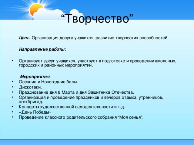 “ Творчество”  Цель : Организация досуга учащихся, развитие творческих способностей.  Направление работы:  Организует досуг учащихся, участвует в подготовке и проведении школьных, городских и районных мероприятий.   Мероприятия