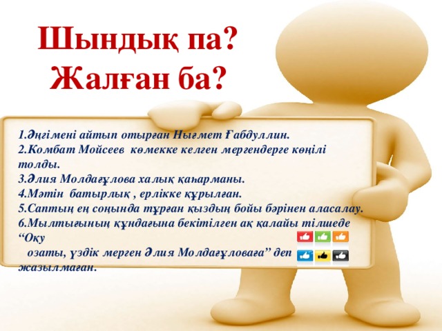 Шындық па? Жалған ба? 1.Әңгімені айтып отырған Нығмет Ғабдуллин. 2.Комбат Мойсеев көмекке келген мергендерге көңілі толды. 3.Әлия Молдағұлова халық қаһарманы. 4.Мәтін батырлық , ерлікке құрылған. 5.Саптың ең соңында тұрған қыздың бойы бәрінен аласалау. 6.Мылтығының құндағына бекітілген ақ қалайы тілшеде “Оқу  озаты, үздік мерген Әлия Молдағұловаға” деп жазылмаған.