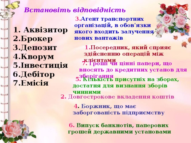 Встановіть відповідність  3. Агент транспортних організацій, в обов'язки якого входить залучення нових вантажів 1. Аквізитор 2.Брокер 3.Депозит 4.Кворум 5.Інвестиція 6.Дебітор 7.Емісія    1. Посередник, який сприяє здійсненню операцій між клієнтами  7. Гроші чи цінні папери, що вносять до кредитних установ для зберігання  5. Кількість присутніх на зборах, достатня для визнання зборів чинними чи 2. Довгострокове вкладення коштів  4 . Боржник, що має заборгованість підприємству  6. Випуск банкнотів, паперових грошей державними установами