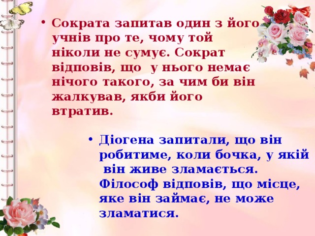 Сократа запитав один з його учнів про те, чому той ніколи не сумує. Сократ відповів, що у нього немає нічого такого, за чим би він жалкував, якби його втратив.     Діогена запитали, що він робитиме, коли бочка, у якій він живе зламається. Філософ відповів, що місце, яке він займає, не може зламатися.