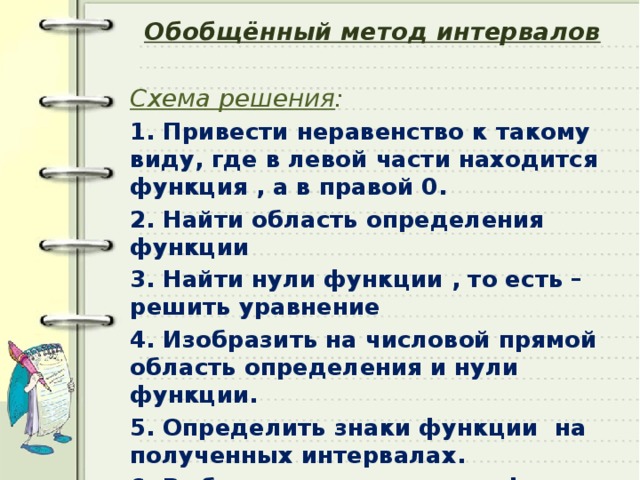 Обобщённый метод интервалов Схема решения : 1. Привести неравенство к такому виду, где в левой части находится функция , а в правой 0. 2. Найти область определения функции 3. Найти нули функции , то есть – решить уравнение 4. Изобразить на числовой прямой область определения и нули функции. 5. Определить знаки функции на полученных интервалах. 6. Выбрать интервалы, где функция принимает необходимые значения и записать ответ.